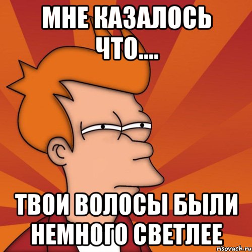 Мне казалось что.... твои волосы были немного светлее, Мем Мне кажется или (Фрай Футурама)