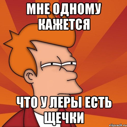 МНЕ ОДНОМУ КАЖЕТСЯ ЧТО У ЛЕРЫ ЕСТЬ ЩЕЧКИ, Мем Мне кажется или (Фрай Футурама)