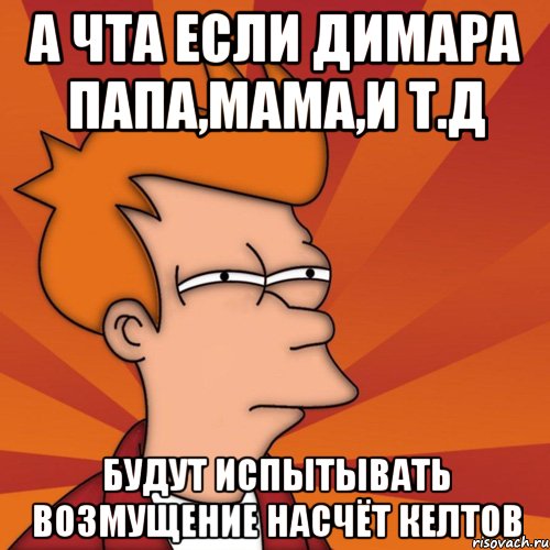А чта если димара папа,мама,и т.д будут испытывать возмущение насчёт келтов, Мем Мне кажется или (Фрай Футурама)