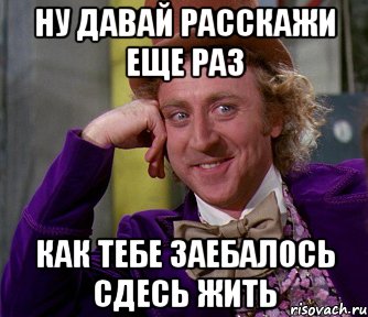 ну давай расскажи еще раз как тебе заебалось сдесь жить, Мем мое лицо