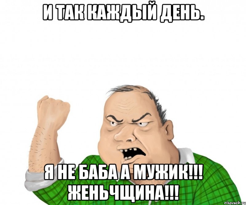 И ТАК КАЖДЫЙ ДЕНЬ. Я НЕ БАБА А МУЖИК!!! ЖЕНЬЧЩИНА!!!, Мем мужик