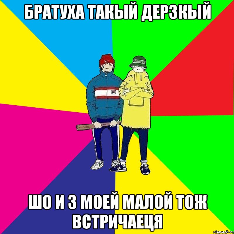 Братуха такый дерзкый шо и з моей малой тож встричаеця