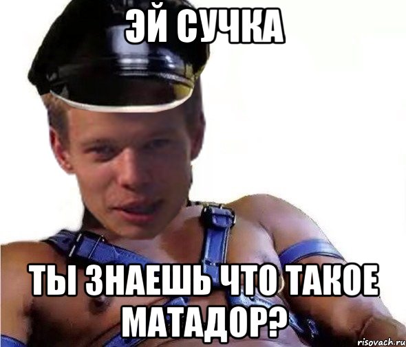 эй сучка ты знаешь что такое матадор?