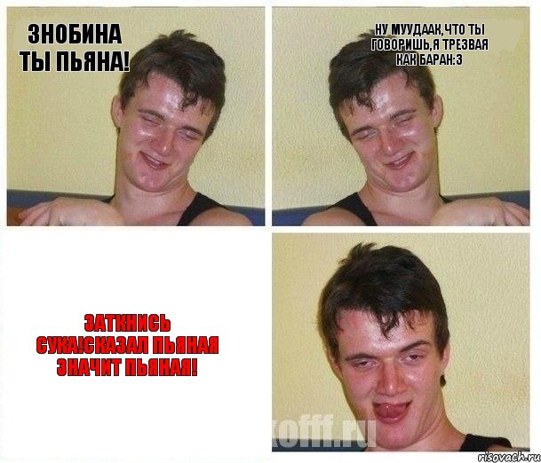 Знобина ты ПЬЯНА! Ну муудаак,что ты говоришь,я трезвая как баран:3 ЗАТКНИСЬ СУКА!сказал пьяная значит пьяная!