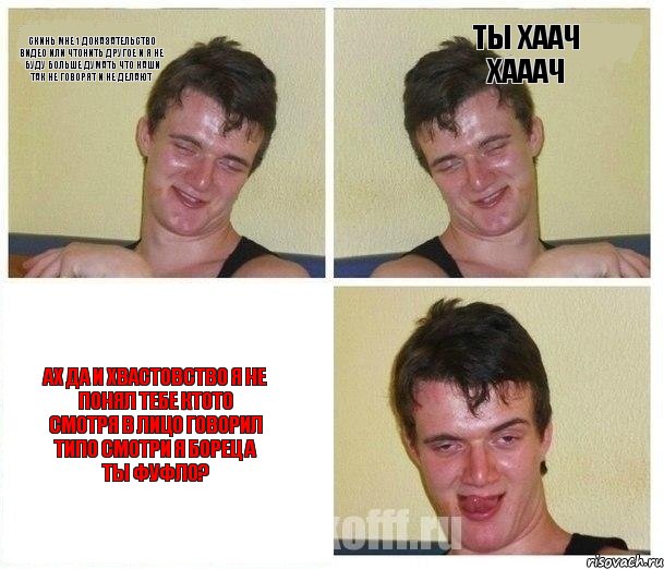 скинь мне 1 доказательство видео или чтонить другое и я не буду больше думать что наши так не говорят и не делают ТЫ ХААЧ ХАААЧ ах да и хвастовство я не понял тебе ктото смотря в лицо говорил типо смотри я борец а ты фуфло?