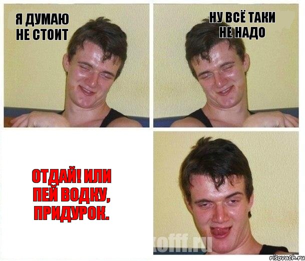 Я думаю не стоит Ну всё таки не надо Отдай! Или пей водку, придурок.