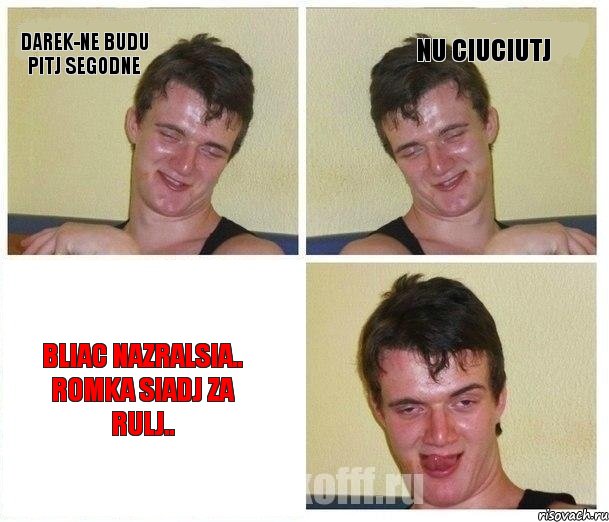Darek-ne budu pitj segodne nu ciuciutj Bliac nazralsia.. Romka siadj za rulj..
