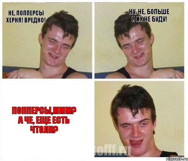 Не, попперсы херня! Вредно! Ну, не, больше я их не буду! Попперсы,ммм? А че, еще есть чтоли?
