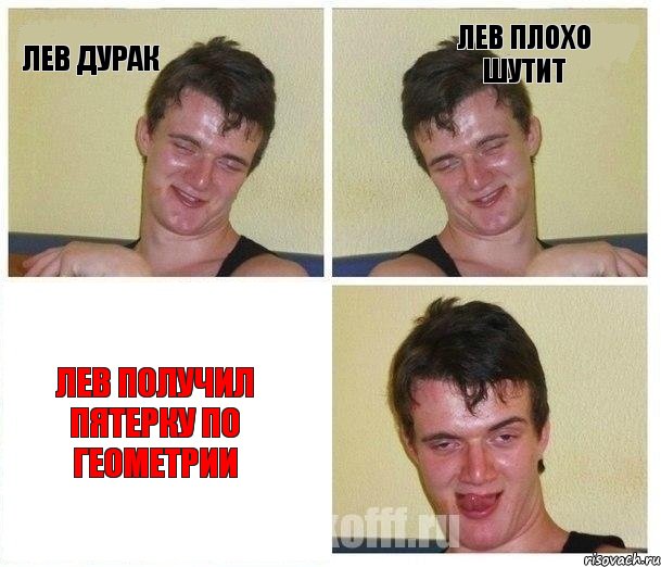 ЛЕВ ДУРАК ЛЕВ ПЛОХО ШУТИТ ЛЕВ ПОЛУЧИЛ ПЯТЕРКУ ПО ГЕОМЕТРИИ