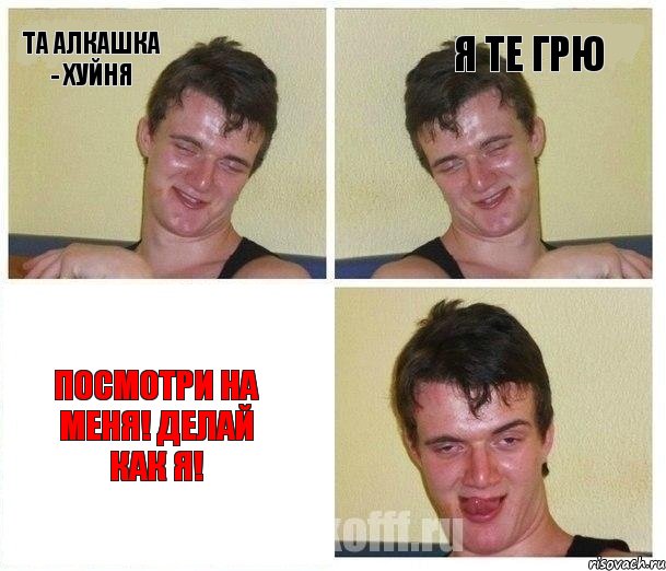 Та алкашка - хуйня я те грю Посмотри на меня! Делай как я!