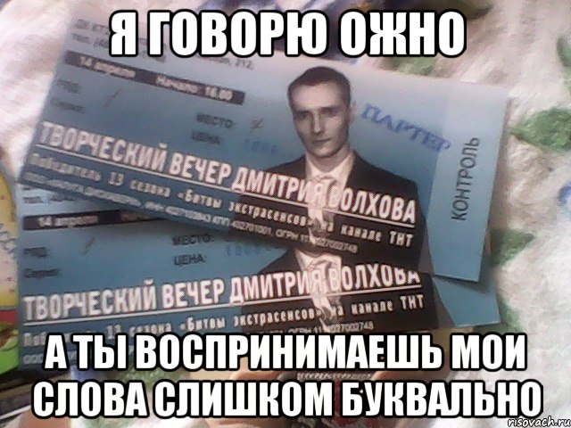 Я говорю ожно а ты воспринимаешь мои слова слишком буквально