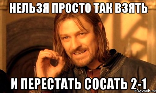 нельзя просто так взять и перестать сосать 2-1, Мем Нельзя просто так взять и (Боромир мем)