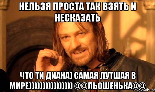 Нельзя проста так взять и несказать Что ти Диана) Самая лутшая в мире)))))))))))))))) @@льошенька@@