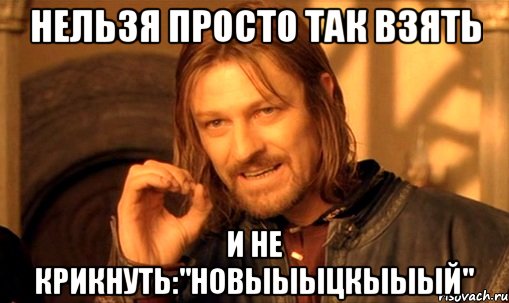 НЕЛЬЗЯ ПРОСТО ТАК ВЗЯТЬ И НЕ КРИКНУТЬ:"НОВЫЫЫЦКЫЫЫЙ"