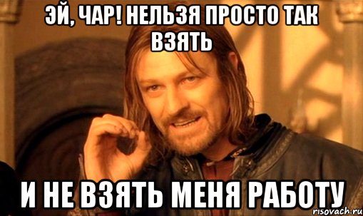 Эй, чар! Нельзя просто так взять и не взять меня работу