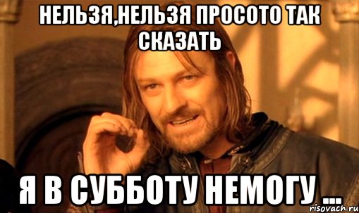 Нельзя,нельзя просото так сказать Я в субботу немогу ...