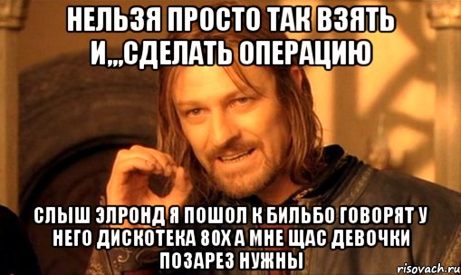 Нельзя просто так взять и,,,СДЕЛАТЬ ОПЕРАЦИЮ СЛЫШ ЭЛРОНД Я ПОШОЛ К БИЛЬБО ГОВОРЯТ У НЕГО ДИСКОТЕКА 80Х А МНЕ ЩАС ДЕВОЧКИ ПОЗАРЕЗ НУЖНЫ