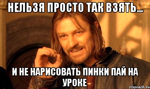 Нельзя просто так взять... и не нарисовать Пинки Пай на уроке, Мем Нельзя просто так взять и (Боромир мем)