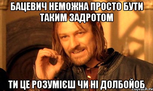 бацевич неможна просто бути таким задротом ти це розумієш чи ні ДОЛБОЙОБ, Мем Нельзя просто так взять и (Боромир мем)