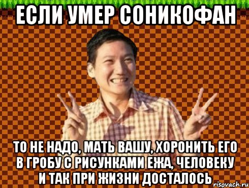 Если умер соникофан то не надо, мать вашу, хоронить его в гробу с рисунками ежа, человеку и так при жизни досталось