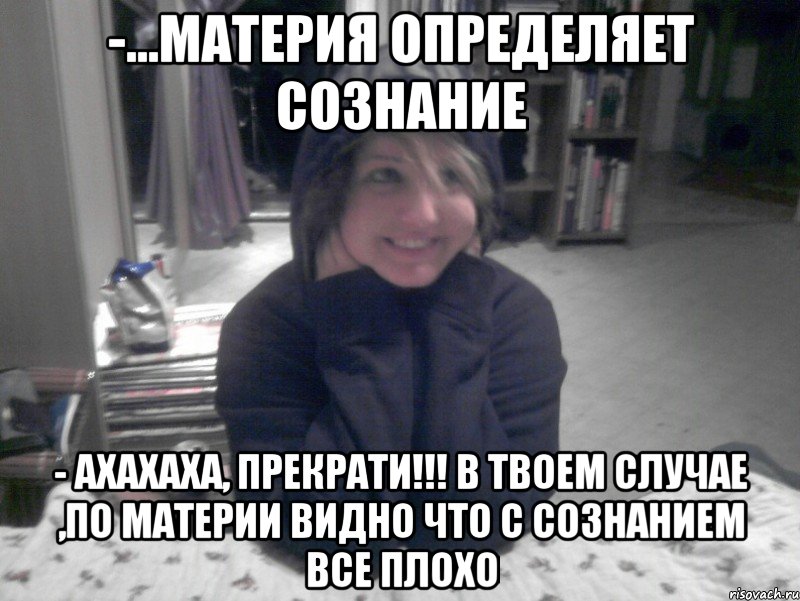 -...материя определяет сознание - Ахахаха, прекрати!!! В твоем случае ,по материи видно что с сознанием все плохо, Мем НИКО
