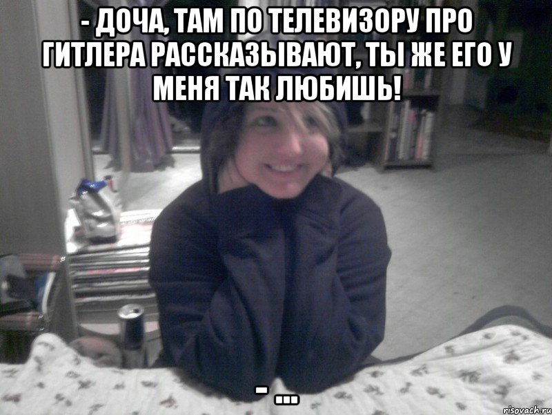 - Доча, там по телевизору про гитлера рассказывают, ты же его у меня так любишь! - ..., Мем НИКО