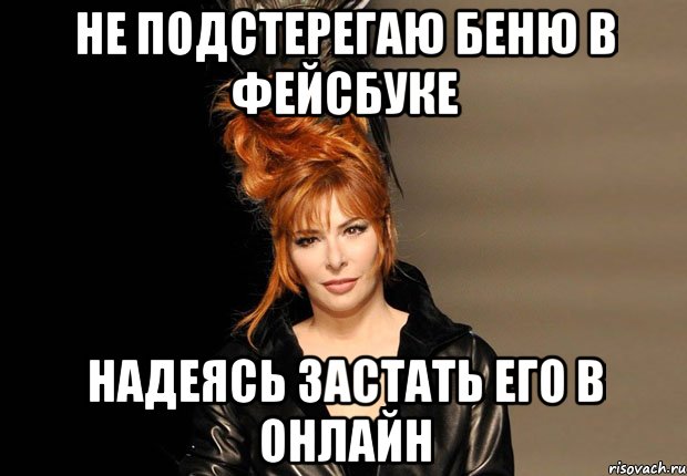 не подстерегаю беню в фейсбуке надеясь застать его в онлайн