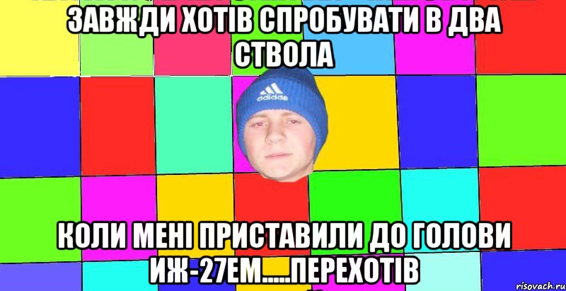 завжди хотів спробувати в два ствола коли мені приставили до голови ИЖ-27ЕМ.....перехотів