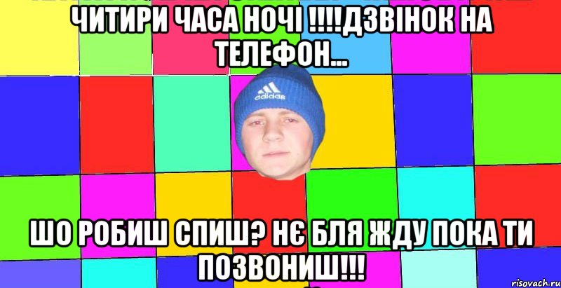 читири часа ночі !!!!дзвінок на телефон... шо робиш спиш? нє бля жду пока ти позвониш!!!