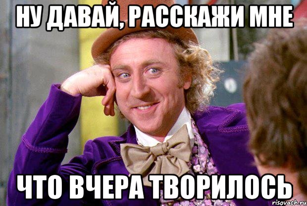 ну давай, расскажи мне что вчера творилось, Мем Ну давай расскажи (Вилли Вонка)