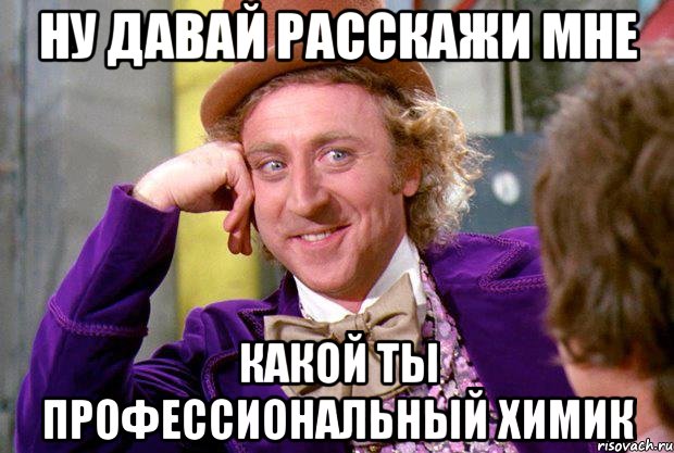 НУ ДАВАЙ РАССКАЖИ МНЕ КАКОЙ ТЫ ПРОФЕССИОНАЛЬНЫЙ ХИМИК, Мем Ну давай расскажи (Вилли Вонка)