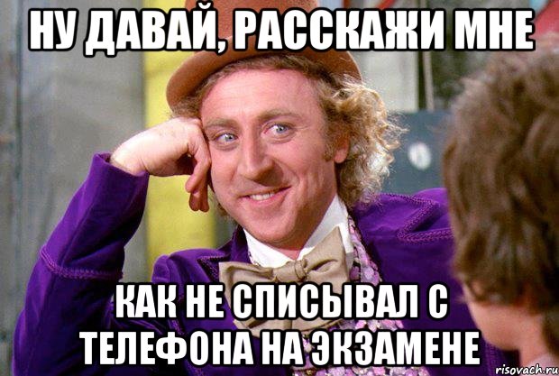 НУ ДАВАЙ, РАССКАЖИ МНЕ КАК НЕ СПИСЫВАЛ С ТЕЛЕФОНА НА ЭКЗАМЕНЕ, Мем Ну давай расскажи (Вилли Вонка)