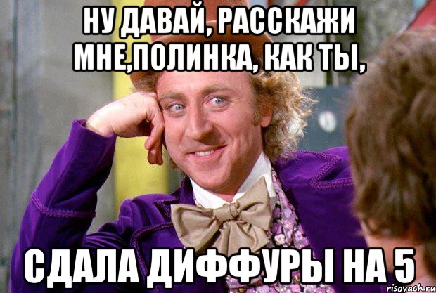 Ну давай, расскажи мне,Полинка, как ты, Сдала диффуры на 5, Мем Ну давай расскажи (Вилли Вонка)