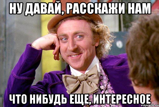 Ну давай, расскажи нам Что нибудь еще, интересное, Мем Ну давай расскажи (Вилли Вонка)