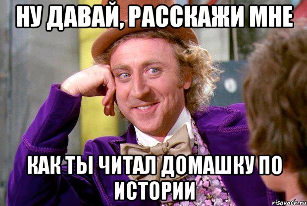 ну давай, расскажи мне как ты читал домашку по истории, Мем Ну давай расскажи (Вилли Вонка)