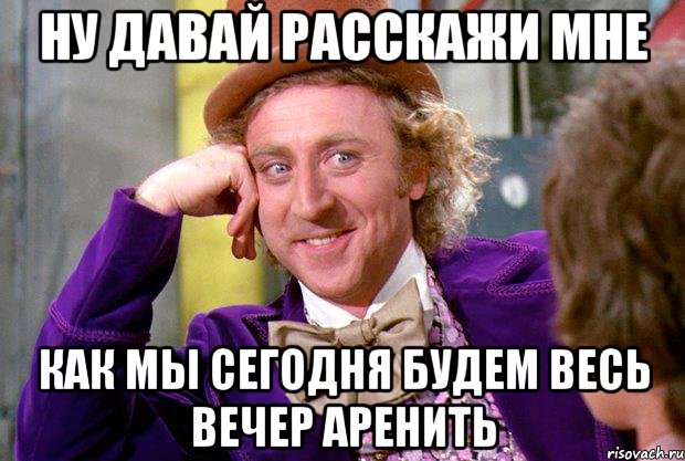 Ну давай расскажи мне Как мы сегодня будем весь вечер аренить, Мем Ну давай расскажи (Вилли Вонка)