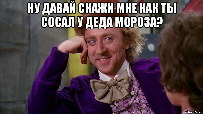 ну давай скажи мне как ты сосал у деда мороза? , Мем Ну давай расскажи (Вилли Вонка)