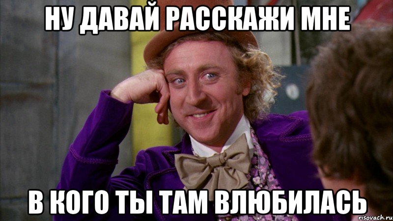 ну давай расскажи мне в кого ты там влюбилась, Мем Ну давай расскажи (Вилли Вонка)