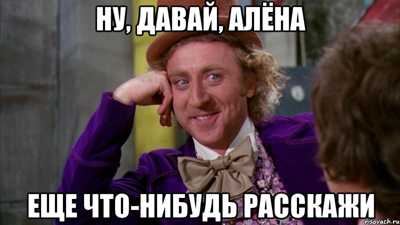 Ну, давай, Алёна еще что-нибудь расскажи, Мем Ну давай расскажи (Вилли Вонка)