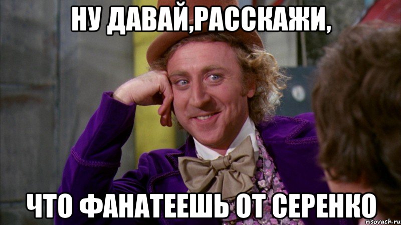 Ну давай,расскажи, что фанатеешь от Серенко, Мем Ну давай расскажи (Вилли Вонка)