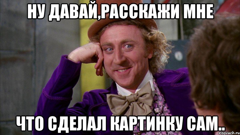 Ну давай,расскажи мне что сделал картинку сам.., Мем Ну давай расскажи (Вилли Вонка)