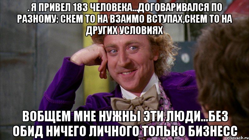 . Я привел 183 человека...договаривался по разному: скем то на взаимо вступах,скем то на других условиях Вобщем мне нужны эти люди...Без обид ничего личного ТОЛЬКО БИЗНЕСС, Мем Ну давай расскажи (Вилли Вонка)