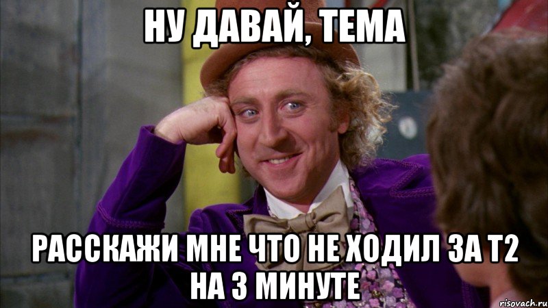 Ну давай, тема Расскажи мне что не ходил за Т2 на 3 минуте, Мем Ну давай расскажи (Вилли Вонка)