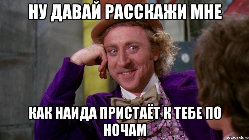 ну давай расскажи мне как наида пристаёт к тебе по ночам, Мем Ну давай расскажи (Вилли Вонка)