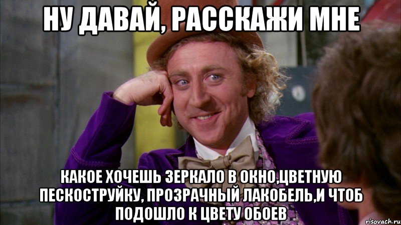 НУ ДАВАЙ, РАССКАЖИ МНЕ КАКОЕ ХОЧЕШЬ ЗЕРКАЛО В ОКНО,ЦВЕТНУЮ ПЕСКОСТРУЙКУ, ПРОЗРАЧНЫЙ ЛАКОБЕЛЬ,И ЧТОБ ПОДОШЛО К ЦВЕТУ ОБОЕВ, Мем Ну давай расскажи (Вилли Вонка)