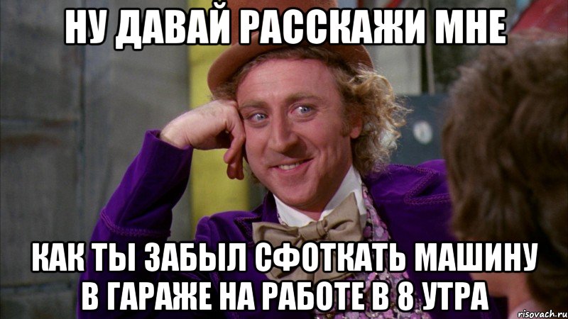 Ну давай расскажи мне Как ты забыл сфоткать машину в гараже на работе в 8 утра, Мем Ну давай расскажи (Вилли Вонка)