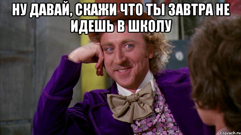 Ну давай, скажи что ты завтра не идешь в школу , Мем Ну давай расскажи (Вилли Вонка)