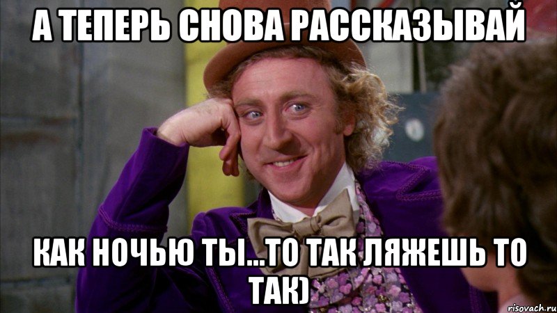 А теперь снова рассказывай Как ночью ты...то так ляжешь то так), Мем Ну давай расскажи (Вилли Вонка)