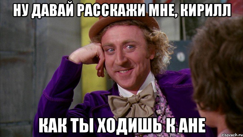 Ну давай расскажи мне, Кирилл как ты ходишь к Ане, Мем Ну давай расскажи (Вилли Вонка)