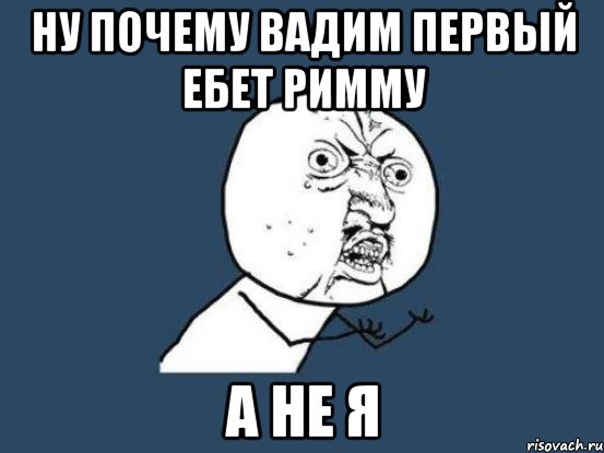 Ну почему Вадим первый ебет Римму а не я, Мем Ну почему